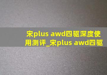 宋plus awd四驱深度使用测评_宋plus awd四驱